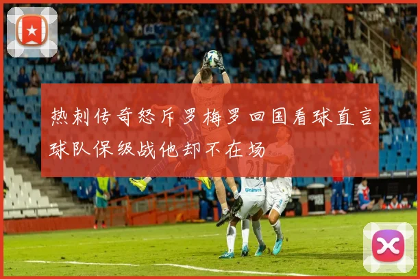 热刺传奇怒斥罗梅罗回国看球直言球队保级战他却不在场