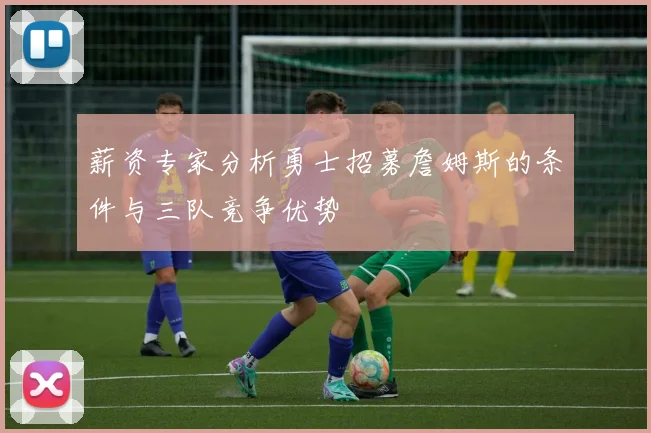 薪资专家分析勇士招募詹姆斯的条件与三队竞争优势