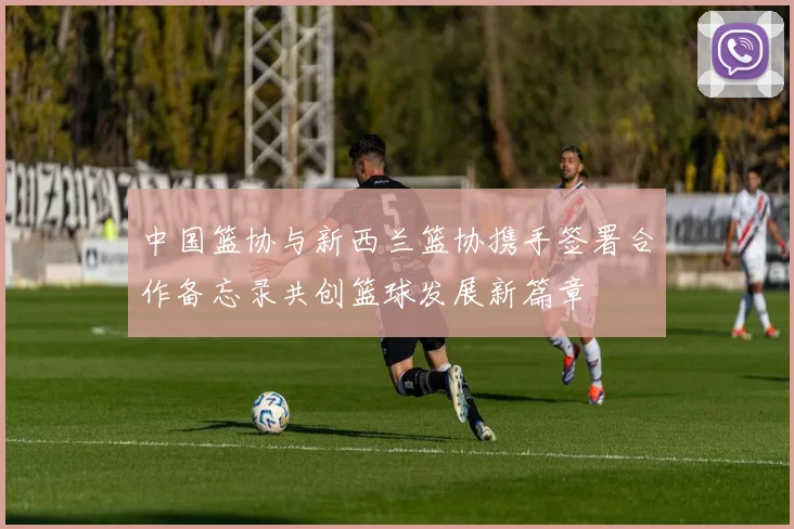 中国篮协与新西兰篮协携手签署合作备忘录共创篮球发展新篇章