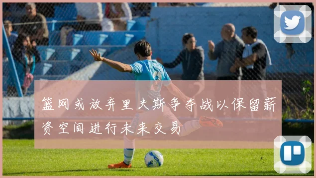篮网或放弃里夫斯争夺战以保留薪资空间进行未来交易