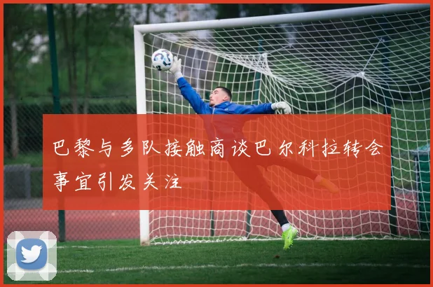 巴黎与多队接触商谈巴尔科拉转会事宜引发关注