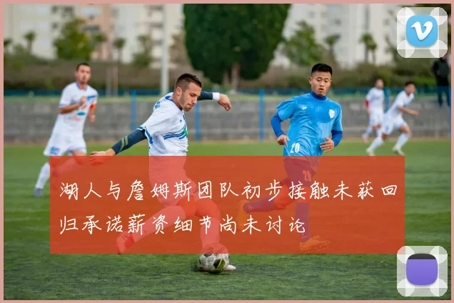 湖人与詹姆斯团队初步接触未获回归承诺薪资细节尚未讨论
