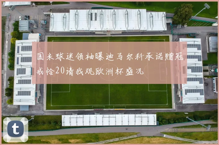 国米球迷领袖曝迪马尔科承诺赠冠戒恰20请我观欧洲杯盛况