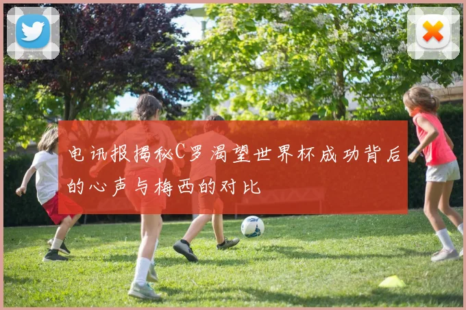 电讯报揭秘C罗渴望世界杯成功背后的心声与梅西的对比