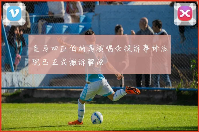 皇马回应伯纳乌演唱会投诉事件法院已正式撤诉解读