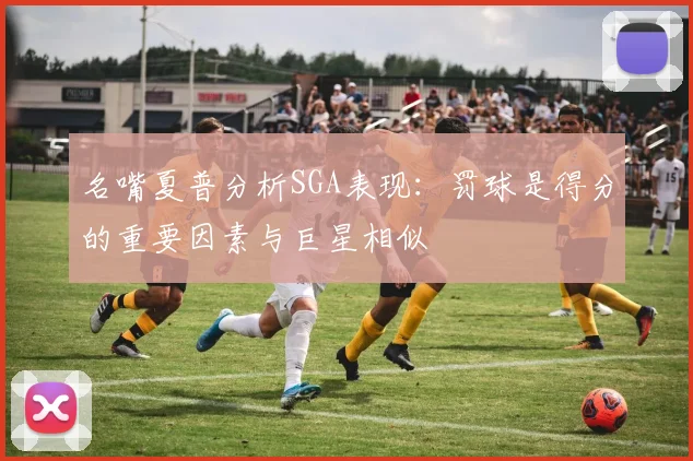 名嘴夏普分析SGA表现：罚球是得分的重要因素与巨星相似
