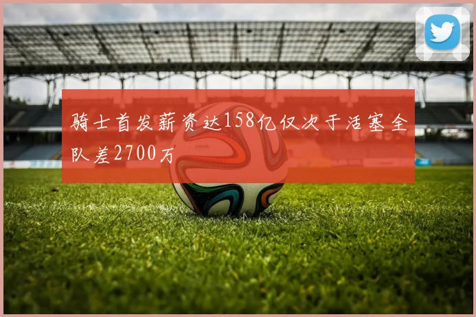 骑士首发薪资达158亿仅次于活塞全队差2700万