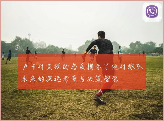 卢卡对艾顿的态度揭示了他对球队未来的深远考量与决策智慧
