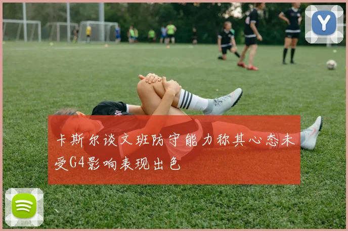 卡斯尔谈文班防守能力称其心态未受G4影响表现出色