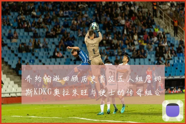 乔约翰逊回顾历史首发五人组詹姆斯KDKG奥拉朱旺与便士的传奇组合