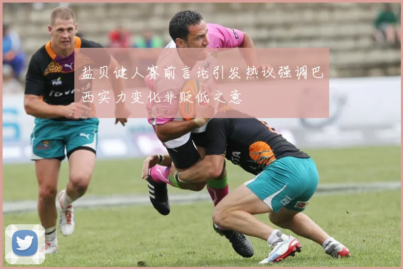 盐贝健人赛前言论引发热议强调巴西实力变化非贬低之意