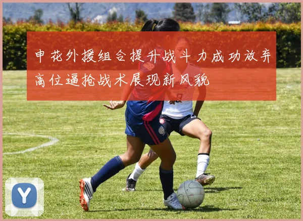 申花外援组合提升战斗力成功放弃高位逼抢战术展现新风貌