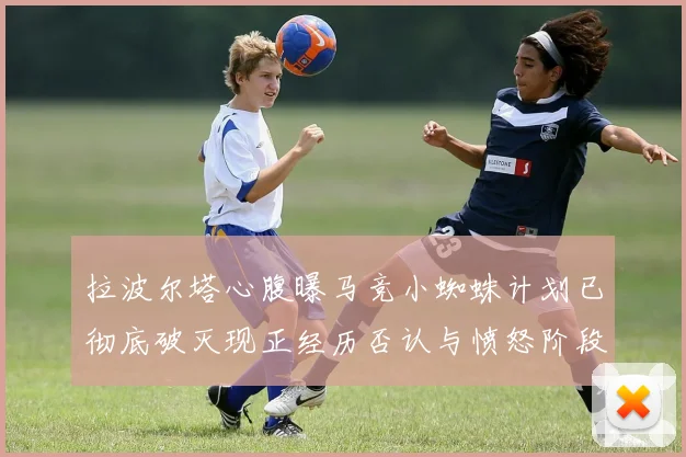拉波尔塔心腹曝马竞小蜘蛛计划已彻底破灭现正经历否认与愤怒阶段