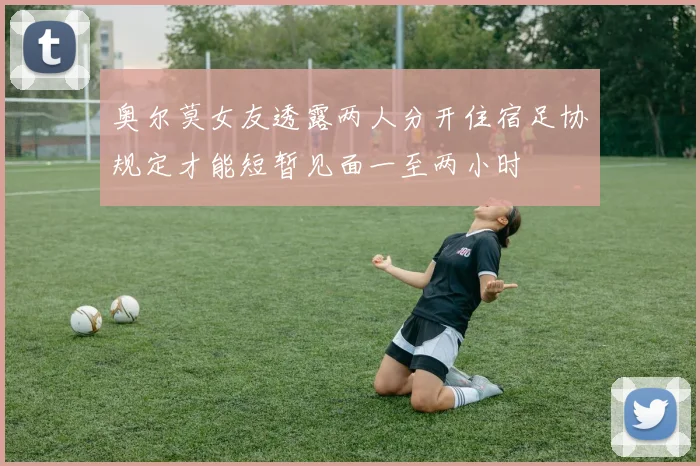 奥尔莫女友透露两人分开住宿足协规定才能短暂见面一至两小时
