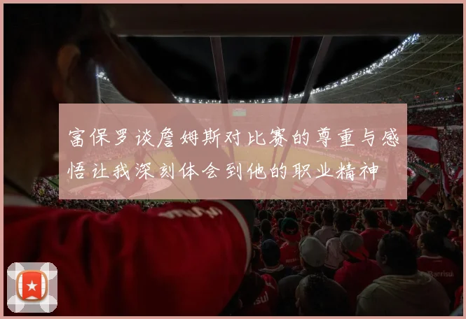 富保罗谈詹姆斯对比赛的尊重与感悟让我深刻体会到他的职业精神